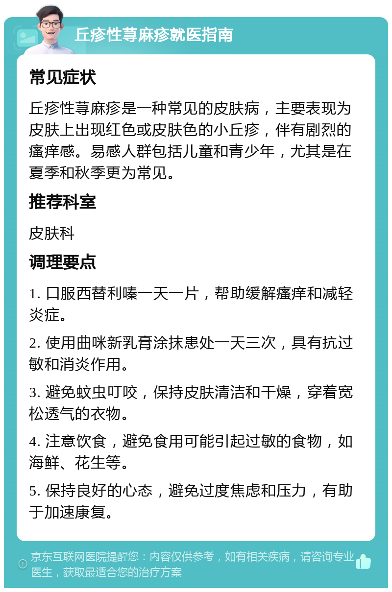 丘疹性荨麻疹就医指南 常见症状 丘疹性荨麻疹是一种常见的皮肤病，主要表现为皮肤上出现红色或皮肤色的小丘疹，伴有剧烈的瘙痒感。易感人群包括儿童和青少年，尤其是在夏季和秋季更为常见。 推荐科室 皮肤科 调理要点 1. 口服西替利嗪一天一片，帮助缓解瘙痒和减轻炎症。 2. 使用曲咪新乳膏涂抹患处一天三次，具有抗过敏和消炎作用。 3. 避免蚊虫叮咬，保持皮肤清洁和干燥，穿着宽松透气的衣物。 4. 注意饮食，避免食用可能引起过敏的食物，如海鲜、花生等。 5. 保持良好的心态，避免过度焦虑和压力，有助于加速康复。