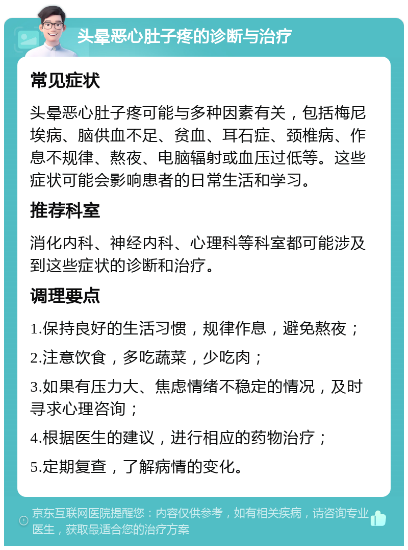 头晕恶心肚子疼的诊断与治疗 常见症状 头晕恶心肚子疼可能与多种因素有关，包括梅尼埃病、脑供血不足、贫血、耳石症、颈椎病、作息不规律、熬夜、电脑辐射或血压过低等。这些症状可能会影响患者的日常生活和学习。 推荐科室 消化内科、神经内科、心理科等科室都可能涉及到这些症状的诊断和治疗。 调理要点 1.保持良好的生活习惯，规律作息，避免熬夜； 2.注意饮食，多吃蔬菜，少吃肉； 3.如果有压力大、焦虑情绪不稳定的情况，及时寻求心理咨询； 4.根据医生的建议，进行相应的药物治疗； 5.定期复查，了解病情的变化。