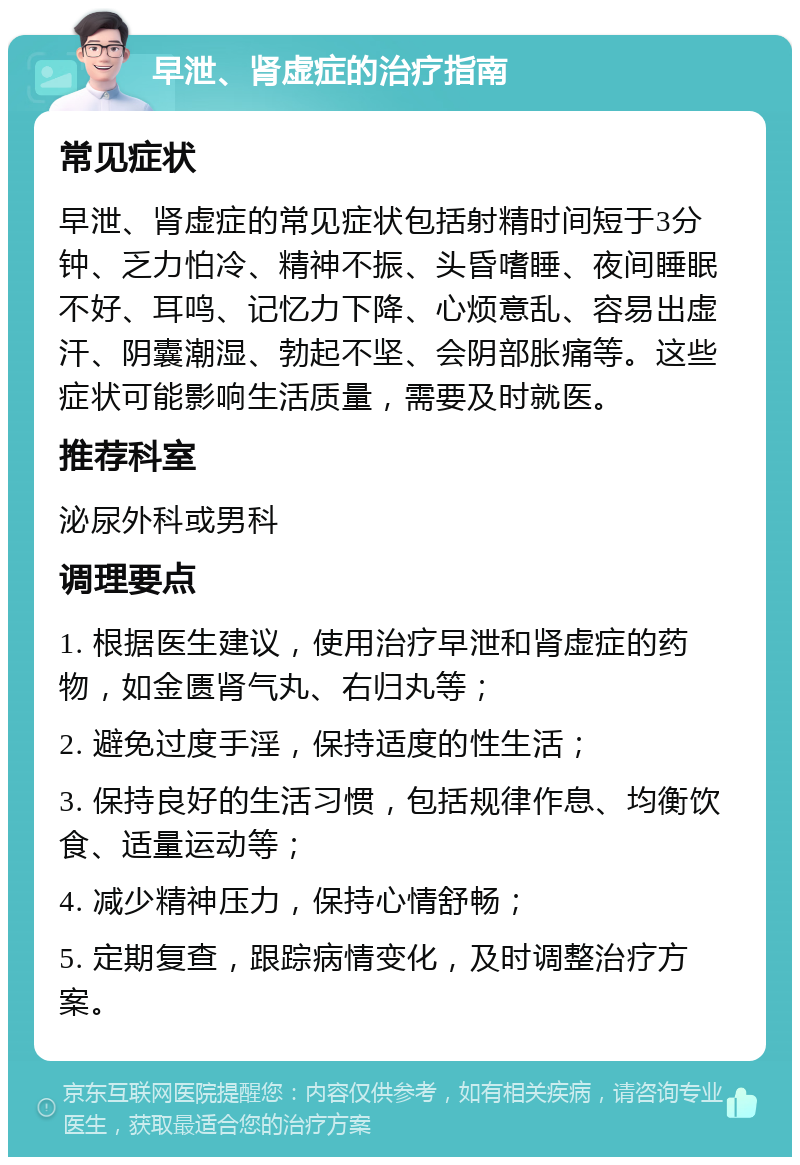 早泄、肾虚症的治疗指南 常见症状 早泄、肾虚症的常见症状包括射精时间短于3分钟、乏力怕冷、精神不振、头昏嗜睡、夜间睡眠不好、耳鸣、记忆力下降、心烦意乱、容易出虚汗、阴囊潮湿、勃起不坚、会阴部胀痛等。这些症状可能影响生活质量，需要及时就医。 推荐科室 泌尿外科或男科 调理要点 1. 根据医生建议，使用治疗早泄和肾虚症的药物，如金匮肾气丸、右归丸等； 2. 避免过度手淫，保持适度的性生活； 3. 保持良好的生活习惯，包括规律作息、均衡饮食、适量运动等； 4. 减少精神压力，保持心情舒畅； 5. 定期复查，跟踪病情变化，及时调整治疗方案。