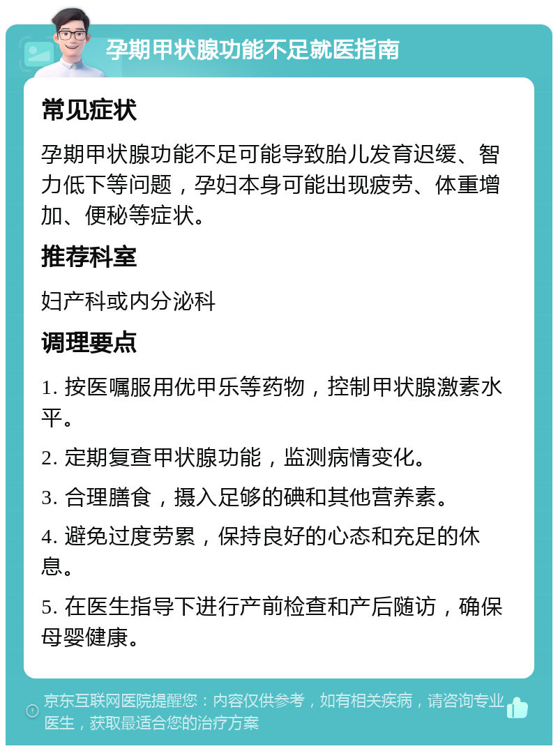 孕期甲状腺功能不足就医指南 常见症状 孕期甲状腺功能不足可能导致胎儿发育迟缓、智力低下等问题，孕妇本身可能出现疲劳、体重增加、便秘等症状。 推荐科室 妇产科或内分泌科 调理要点 1. 按医嘱服用优甲乐等药物，控制甲状腺激素水平。 2. 定期复查甲状腺功能，监测病情变化。 3. 合理膳食，摄入足够的碘和其他营养素。 4. 避免过度劳累，保持良好的心态和充足的休息。 5. 在医生指导下进行产前检查和产后随访，确保母婴健康。