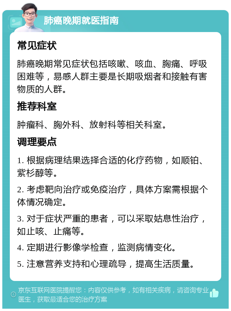 肺癌晚期就医指南 常见症状 肺癌晚期常见症状包括咳嗽、咳血、胸痛、呼吸困难等，易感人群主要是长期吸烟者和接触有害物质的人群。 推荐科室 肿瘤科、胸外科、放射科等相关科室。 调理要点 1. 根据病理结果选择合适的化疗药物，如顺铂、紫杉醇等。 2. 考虑靶向治疗或免疫治疗，具体方案需根据个体情况确定。 3. 对于症状严重的患者，可以采取姑息性治疗，如止咳、止痛等。 4. 定期进行影像学检查，监测病情变化。 5. 注意营养支持和心理疏导，提高生活质量。