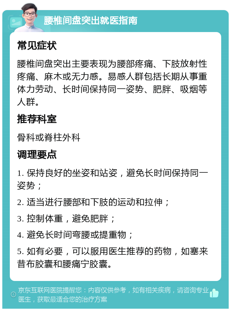 腰椎间盘突出就医指南 常见症状 腰椎间盘突出主要表现为腰部疼痛、下肢放射性疼痛、麻木或无力感。易感人群包括长期从事重体力劳动、长时间保持同一姿势、肥胖、吸烟等人群。 推荐科室 骨科或脊柱外科 调理要点 1. 保持良好的坐姿和站姿，避免长时间保持同一姿势； 2. 适当进行腰部和下肢的运动和拉伸； 3. 控制体重，避免肥胖； 4. 避免长时间弯腰或提重物； 5. 如有必要，可以服用医生推荐的药物，如塞来昔布胶囊和腰痛宁胶囊。