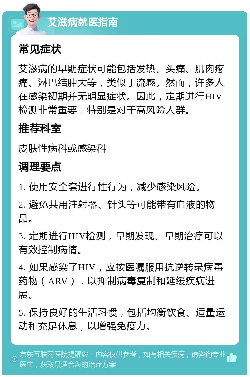 艾滋病就医指南 常见症状 艾滋病的早期症状可能包括发热、头痛、肌肉疼痛、淋巴结肿大等，类似于流感。然而，许多人在感染初期并无明显症状。因此，定期进行HIV检测非常重要，特别是对于高风险人群。 推荐科室 皮肤性病科或感染科 调理要点 1. 使用安全套进行性行为，减少感染风险。 2. 避免共用注射器、针头等可能带有血液的物品。 3. 定期进行HIV检测，早期发现、早期治疗可以有效控制病情。 4. 如果感染了HIV，应按医嘱服用抗逆转录病毒药物（ARV），以抑制病毒复制和延缓疾病进展。 5. 保持良好的生活习惯，包括均衡饮食、适量运动和充足休息，以增强免疫力。