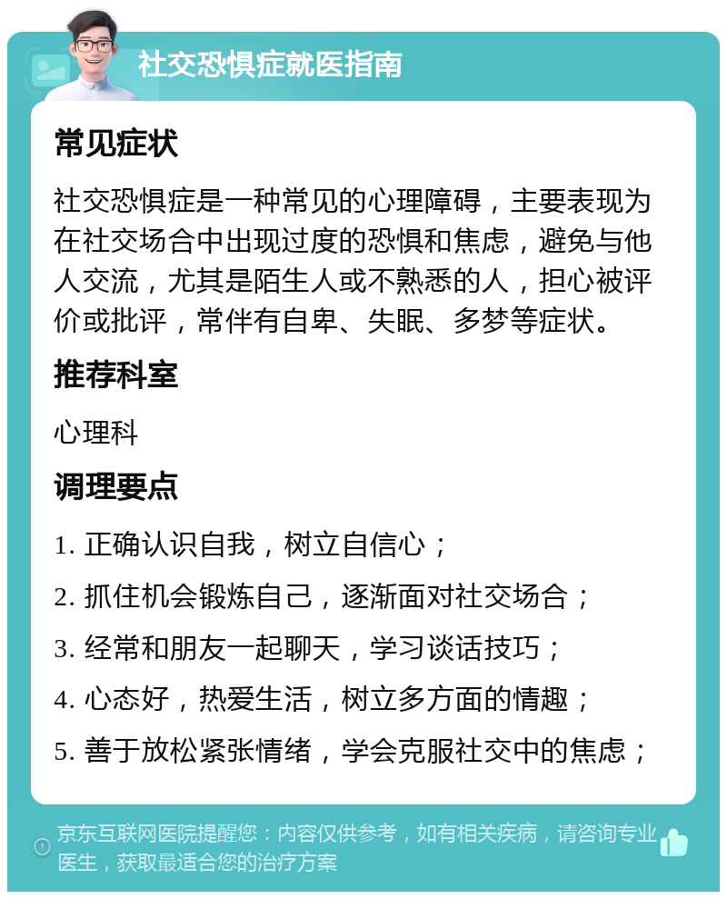 社交恐惧症就医指南 常见症状 社交恐惧症是一种常见的心理障碍，主要表现为在社交场合中出现过度的恐惧和焦虑，避免与他人交流，尤其是陌生人或不熟悉的人，担心被评价或批评，常伴有自卑、失眠、多梦等症状。 推荐科室 心理科 调理要点 1. 正确认识自我，树立自信心； 2. 抓住机会锻炼自己，逐渐面对社交场合； 3. 经常和朋友一起聊天，学习谈话技巧； 4. 心态好，热爱生活，树立多方面的情趣； 5. 善于放松紧张情绪，学会克服社交中的焦虑；