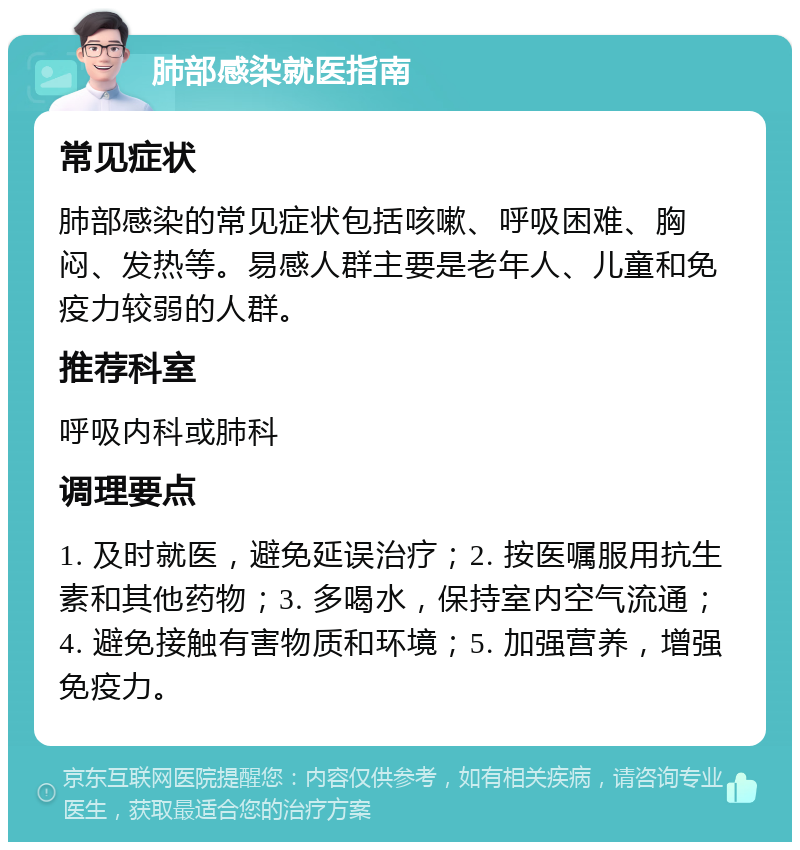 肺部感染就医指南 常见症状 肺部感染的常见症状包括咳嗽、呼吸困难、胸闷、发热等。易感人群主要是老年人、儿童和免疫力较弱的人群。 推荐科室 呼吸内科或肺科 调理要点 1. 及时就医，避免延误治疗；2. 按医嘱服用抗生素和其他药物；3. 多喝水，保持室内空气流通；4. 避免接触有害物质和环境；5. 加强营养，增强免疫力。