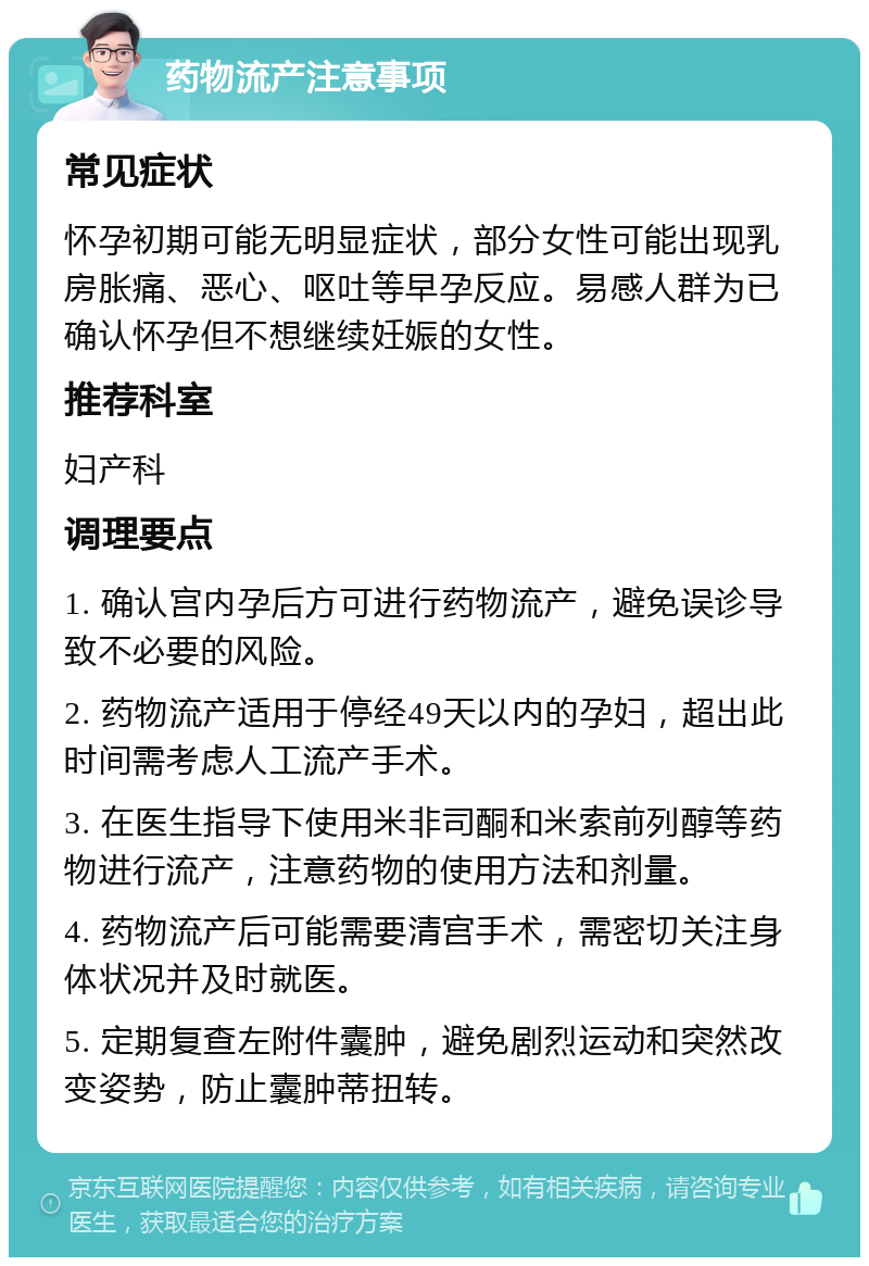 药物流产注意事项 常见症状 怀孕初期可能无明显症状，部分女性可能出现乳房胀痛、恶心、呕吐等早孕反应。易感人群为已确认怀孕但不想继续妊娠的女性。 推荐科室 妇产科 调理要点 1. 确认宫内孕后方可进行药物流产，避免误诊导致不必要的风险。 2. 药物流产适用于停经49天以内的孕妇，超出此时间需考虑人工流产手术。 3. 在医生指导下使用米非司酮和米索前列醇等药物进行流产，注意药物的使用方法和剂量。 4. 药物流产后可能需要清宫手术，需密切关注身体状况并及时就医。 5. 定期复查左附件囊肿，避免剧烈运动和突然改变姿势，防止囊肿蒂扭转。