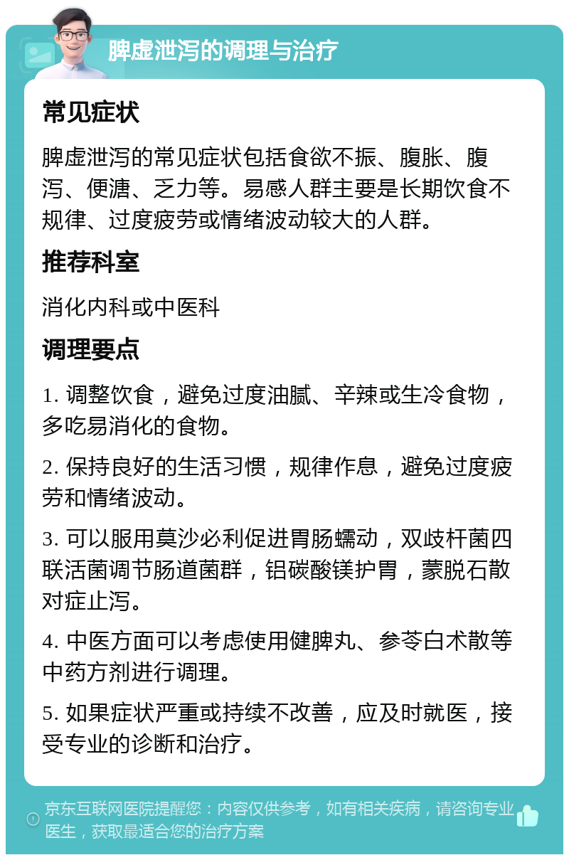 脾虚泄泻的调理与治疗 常见症状 脾虚泄泻的常见症状包括食欲不振、腹胀、腹泻、便溏、乏力等。易感人群主要是长期饮食不规律、过度疲劳或情绪波动较大的人群。 推荐科室 消化内科或中医科 调理要点 1. 调整饮食，避免过度油腻、辛辣或生冷食物，多吃易消化的食物。 2. 保持良好的生活习惯，规律作息，避免过度疲劳和情绪波动。 3. 可以服用莫沙必利促进胃肠蠕动，双歧杆菌四联活菌调节肠道菌群，铝碳酸镁护胃，蒙脱石散对症止泻。 4. 中医方面可以考虑使用健脾丸、参苓白术散等中药方剂进行调理。 5. 如果症状严重或持续不改善，应及时就医，接受专业的诊断和治疗。