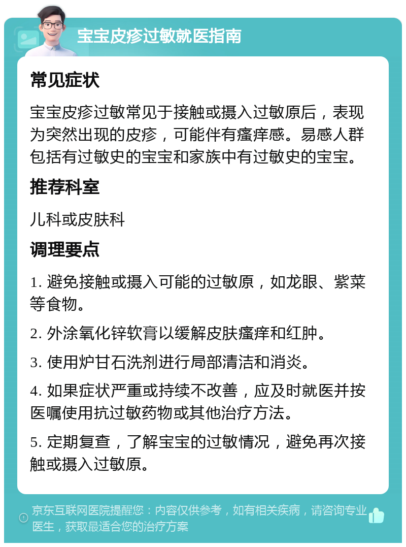 宝宝皮疹过敏就医指南 常见症状 宝宝皮疹过敏常见于接触或摄入过敏原后，表现为突然出现的皮疹，可能伴有瘙痒感。易感人群包括有过敏史的宝宝和家族中有过敏史的宝宝。 推荐科室 儿科或皮肤科 调理要点 1. 避免接触或摄入可能的过敏原，如龙眼、紫菜等食物。 2. 外涂氧化锌软膏以缓解皮肤瘙痒和红肿。 3. 使用炉甘石洗剂进行局部清洁和消炎。 4. 如果症状严重或持续不改善，应及时就医并按医嘱使用抗过敏药物或其他治疗方法。 5. 定期复查，了解宝宝的过敏情况，避免再次接触或摄入过敏原。