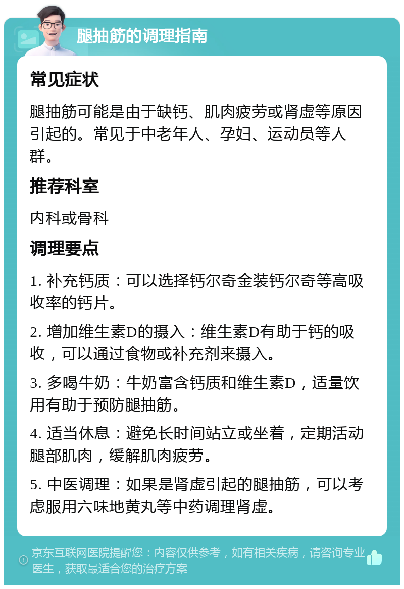 腿抽筋的调理指南 常见症状 腿抽筋可能是由于缺钙、肌肉疲劳或肾虚等原因引起的。常见于中老年人、孕妇、运动员等人群。 推荐科室 内科或骨科 调理要点 1. 补充钙质：可以选择钙尔奇金装钙尔奇等高吸收率的钙片。 2. 增加维生素D的摄入：维生素D有助于钙的吸收，可以通过食物或补充剂来摄入。 3. 多喝牛奶：牛奶富含钙质和维生素D，适量饮用有助于预防腿抽筋。 4. 适当休息：避免长时间站立或坐着，定期活动腿部肌肉，缓解肌肉疲劳。 5. 中医调理：如果是肾虚引起的腿抽筋，可以考虑服用六味地黄丸等中药调理肾虚。