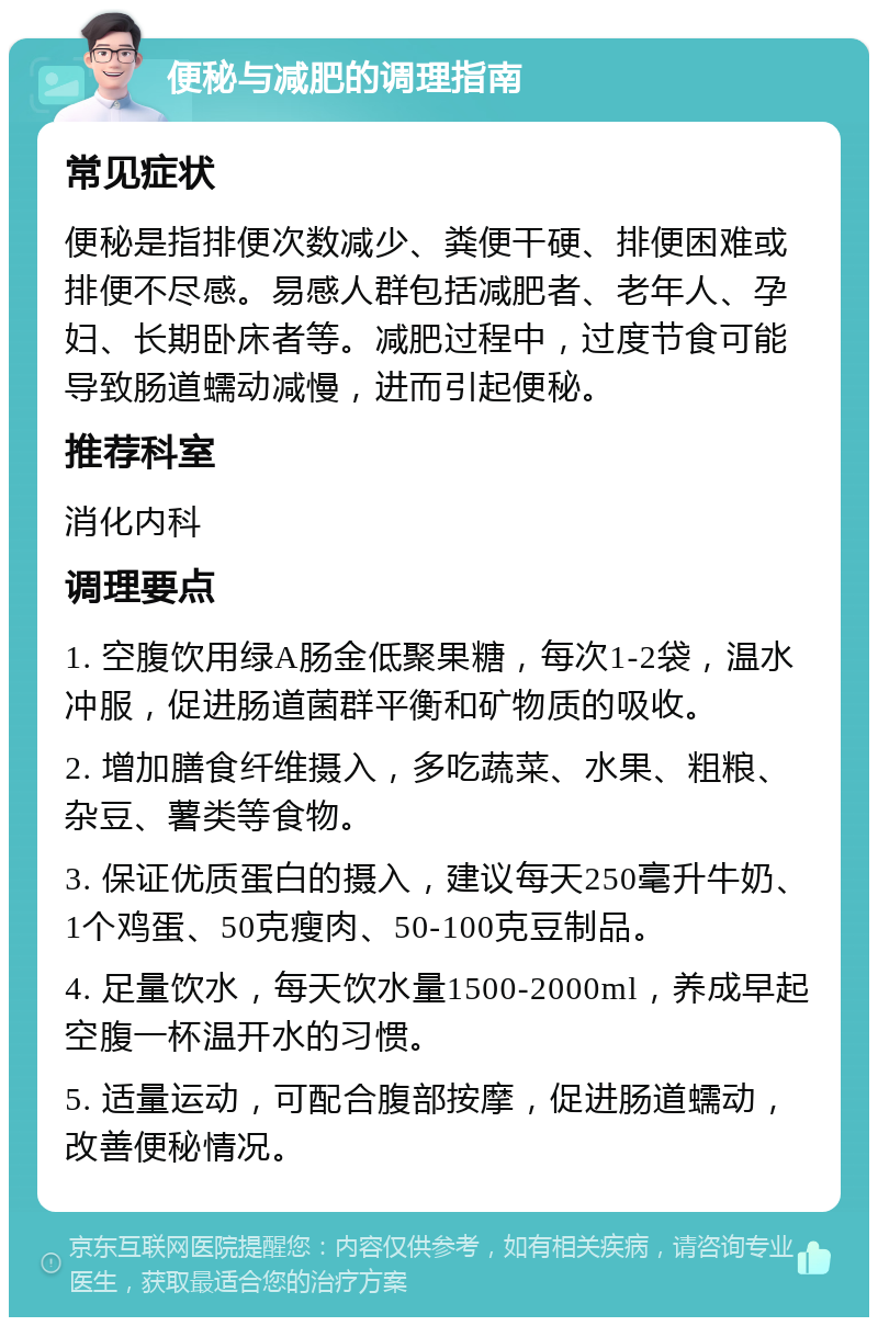 便秘与减肥的调理指南 常见症状 便秘是指排便次数减少、粪便干硬、排便困难或排便不尽感。易感人群包括减肥者、老年人、孕妇、长期卧床者等。减肥过程中，过度节食可能导致肠道蠕动减慢，进而引起便秘。 推荐科室 消化内科 调理要点 1. 空腹饮用绿A肠金低聚果糖，每次1-2袋，温水冲服，促进肠道菌群平衡和矿物质的吸收。 2. 增加膳食纤维摄入，多吃蔬菜、水果、粗粮、杂豆、薯类等食物。 3. 保证优质蛋白的摄入，建议每天250毫升牛奶、1个鸡蛋、50克瘦肉、50-100克豆制品。 4. 足量饮水，每天饮水量1500-2000ml，养成早起空腹一杯温开水的习惯。 5. 适量运动，可配合腹部按摩，促进肠道蠕动，改善便秘情况。