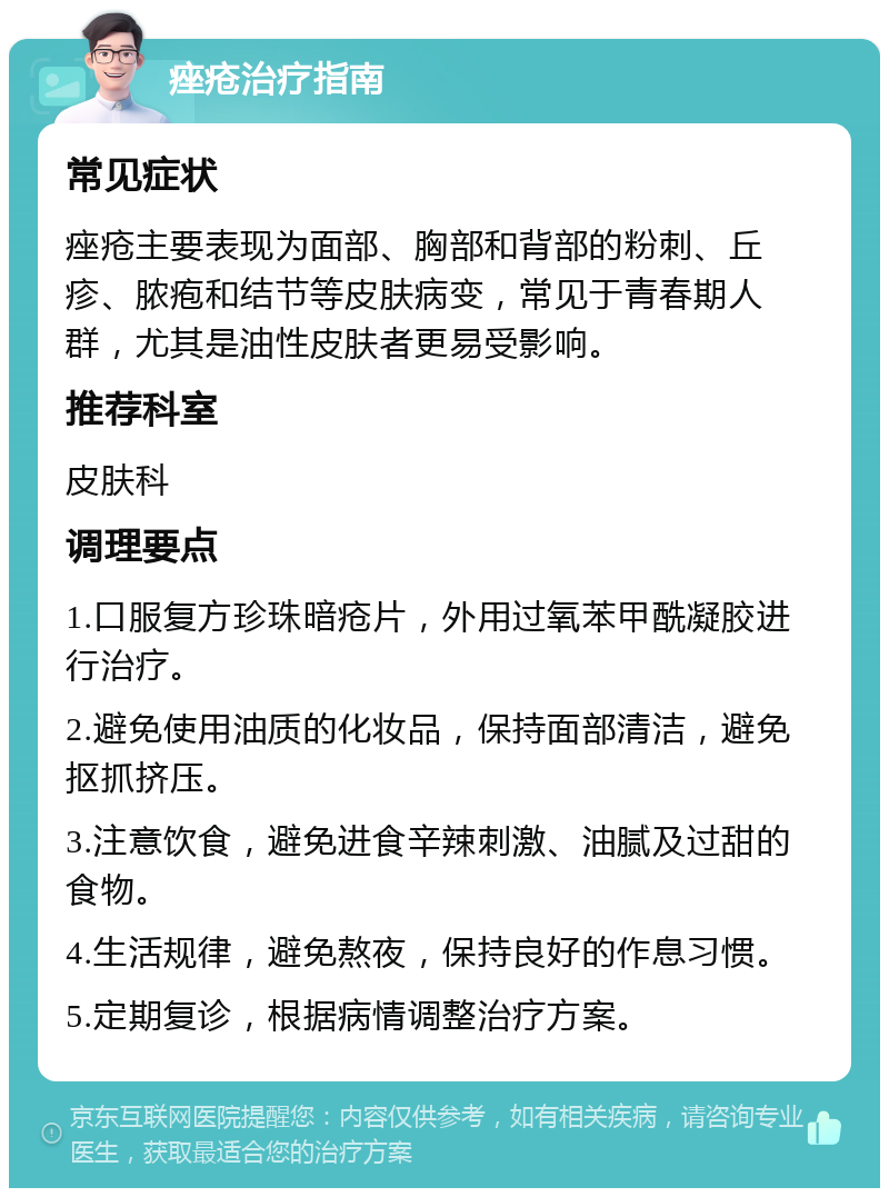 痤疮治疗指南 常见症状 痤疮主要表现为面部、胸部和背部的粉刺、丘疹、脓疱和结节等皮肤病变，常见于青春期人群，尤其是油性皮肤者更易受影响。 推荐科室 皮肤科 调理要点 1.口服复方珍珠暗疮片，外用过氧苯甲酰凝胶进行治疗。 2.避免使用油质的化妆品，保持面部清洁，避免抠抓挤压。 3.注意饮食，避免进食辛辣刺激、油腻及过甜的食物。 4.生活规律，避免熬夜，保持良好的作息习惯。 5.定期复诊，根据病情调整治疗方案。