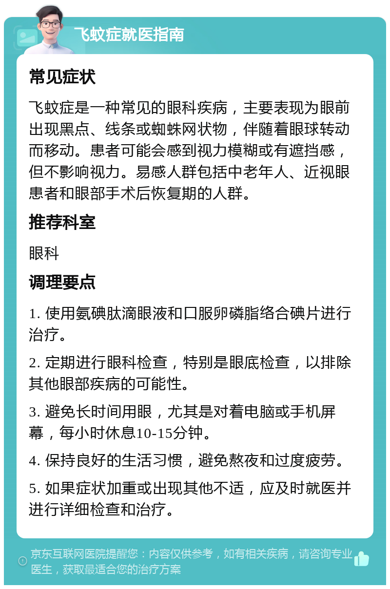 飞蚊症就医指南 常见症状 飞蚊症是一种常见的眼科疾病，主要表现为眼前出现黑点、线条或蜘蛛网状物，伴随着眼球转动而移动。患者可能会感到视力模糊或有遮挡感，但不影响视力。易感人群包括中老年人、近视眼患者和眼部手术后恢复期的人群。 推荐科室 眼科 调理要点 1. 使用氨碘肽滴眼液和口服卵磷脂络合碘片进行治疗。 2. 定期进行眼科检查，特别是眼底检查，以排除其他眼部疾病的可能性。 3. 避免长时间用眼，尤其是对着电脑或手机屏幕，每小时休息10-15分钟。 4. 保持良好的生活习惯，避免熬夜和过度疲劳。 5. 如果症状加重或出现其他不适，应及时就医并进行详细检查和治疗。