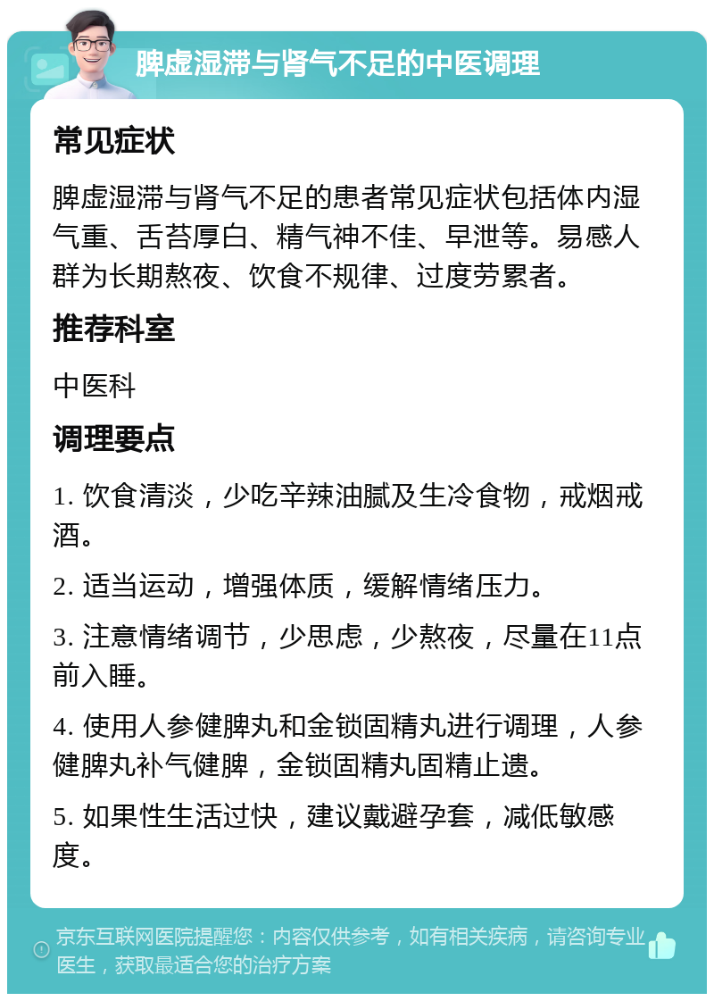 脾虚湿滞与肾气不足的中医调理 常见症状 脾虚湿滞与肾气不足的患者常见症状包括体内湿气重、舌苔厚白、精气神不佳、早泄等。易感人群为长期熬夜、饮食不规律、过度劳累者。 推荐科室 中医科 调理要点 1. 饮食清淡，少吃辛辣油腻及生冷食物，戒烟戒酒。 2. 适当运动，增强体质，缓解情绪压力。 3. 注意情绪调节，少思虑，少熬夜，尽量在11点前入睡。 4. 使用人参健脾丸和金锁固精丸进行调理，人参健脾丸补气健脾，金锁固精丸固精止遗。 5. 如果性生活过快，建议戴避孕套，减低敏感度。