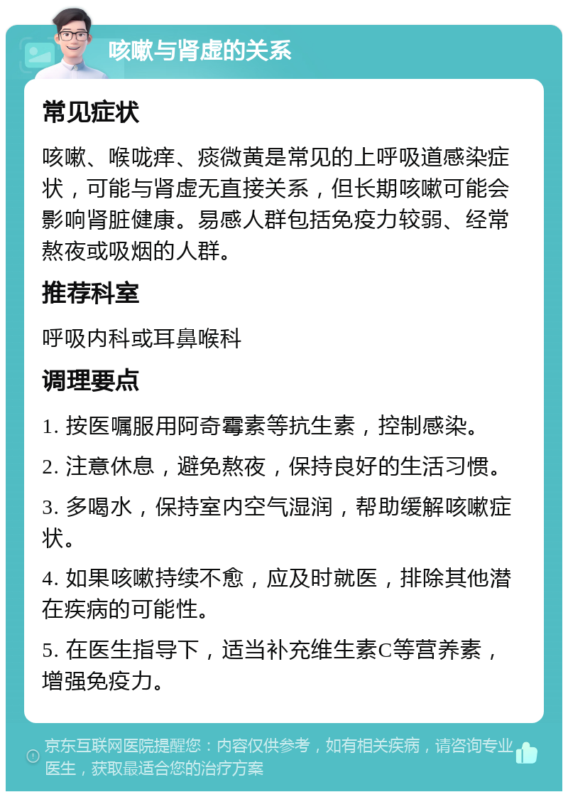 咳嗽与肾虚的关系 常见症状 咳嗽、喉咙痒、痰微黄是常见的上呼吸道感染症状，可能与肾虚无直接关系，但长期咳嗽可能会影响肾脏健康。易感人群包括免疫力较弱、经常熬夜或吸烟的人群。 推荐科室 呼吸内科或耳鼻喉科 调理要点 1. 按医嘱服用阿奇霉素等抗生素，控制感染。 2. 注意休息，避免熬夜，保持良好的生活习惯。 3. 多喝水，保持室内空气湿润，帮助缓解咳嗽症状。 4. 如果咳嗽持续不愈，应及时就医，排除其他潜在疾病的可能性。 5. 在医生指导下，适当补充维生素C等营养素，增强免疫力。