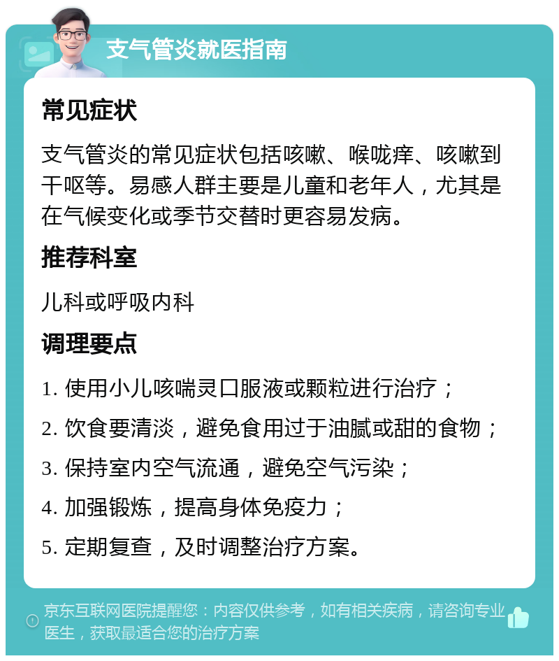 支气管炎就医指南 常见症状 支气管炎的常见症状包括咳嗽、喉咙痒、咳嗽到干呕等。易感人群主要是儿童和老年人，尤其是在气候变化或季节交替时更容易发病。 推荐科室 儿科或呼吸内科 调理要点 1. 使用小儿咳喘灵口服液或颗粒进行治疗； 2. 饮食要清淡，避免食用过于油腻或甜的食物； 3. 保持室内空气流通，避免空气污染； 4. 加强锻炼，提高身体免疫力； 5. 定期复查，及时调整治疗方案。