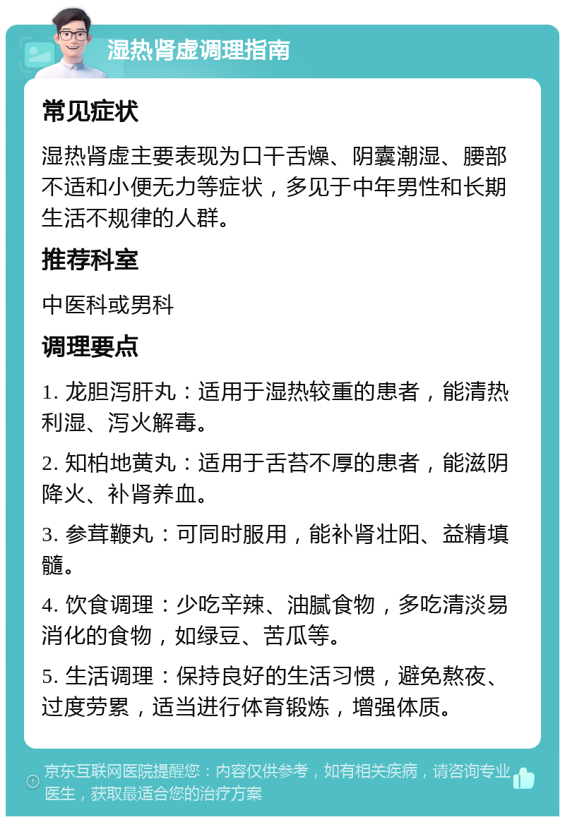 湿热肾虚调理指南 常见症状 湿热肾虚主要表现为口干舌燥、阴囊潮湿、腰部不适和小便无力等症状，多见于中年男性和长期生活不规律的人群。 推荐科室 中医科或男科 调理要点 1. 龙胆泻肝丸：适用于湿热较重的患者，能清热利湿、泻火解毒。 2. 知柏地黄丸：适用于舌苔不厚的患者，能滋阴降火、补肾养血。 3. 参茸鞭丸：可同时服用，能补肾壮阳、益精填髓。 4. 饮食调理：少吃辛辣、油腻食物，多吃清淡易消化的食物，如绿豆、苦瓜等。 5. 生活调理：保持良好的生活习惯，避免熬夜、过度劳累，适当进行体育锻炼，增强体质。