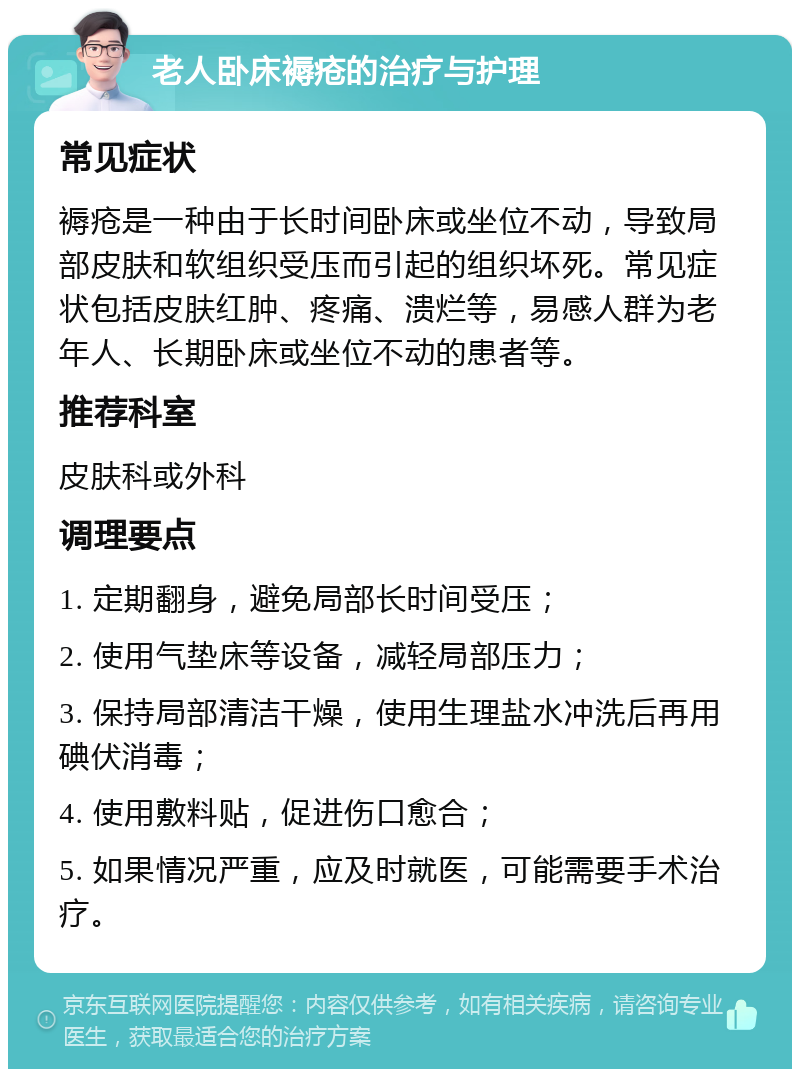 老人卧床褥疮的治疗与护理 常见症状 褥疮是一种由于长时间卧床或坐位不动，导致局部皮肤和软组织受压而引起的组织坏死。常见症状包括皮肤红肿、疼痛、溃烂等，易感人群为老年人、长期卧床或坐位不动的患者等。 推荐科室 皮肤科或外科 调理要点 1. 定期翻身，避免局部长时间受压； 2. 使用气垫床等设备，减轻局部压力； 3. 保持局部清洁干燥，使用生理盐水冲洗后再用碘伏消毒； 4. 使用敷料贴，促进伤口愈合； 5. 如果情况严重，应及时就医，可能需要手术治疗。