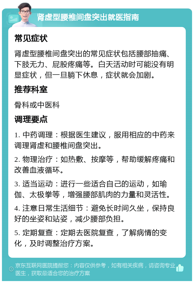 肾虚型腰椎间盘突出就医指南 常见症状 肾虚型腰椎间盘突出的常见症状包括腰部抽痛、下肢无力、屁股疼痛等。白天活动时可能没有明显症状，但一旦躺下休息，症状就会加剧。 推荐科室 骨科或中医科 调理要点 1. 中药调理：根据医生建议，服用相应的中药来调理肾虚和腰椎间盘突出。 2. 物理治疗：如热敷、按摩等，帮助缓解疼痛和改善血液循环。 3. 适当运动：进行一些适合自己的运动，如瑜伽、太极拳等，增强腰部肌肉的力量和灵活性。 4. 注意日常生活细节：避免长时间久坐，保持良好的坐姿和站姿，减少腰部负担。 5. 定期复查：定期去医院复查，了解病情的变化，及时调整治疗方案。