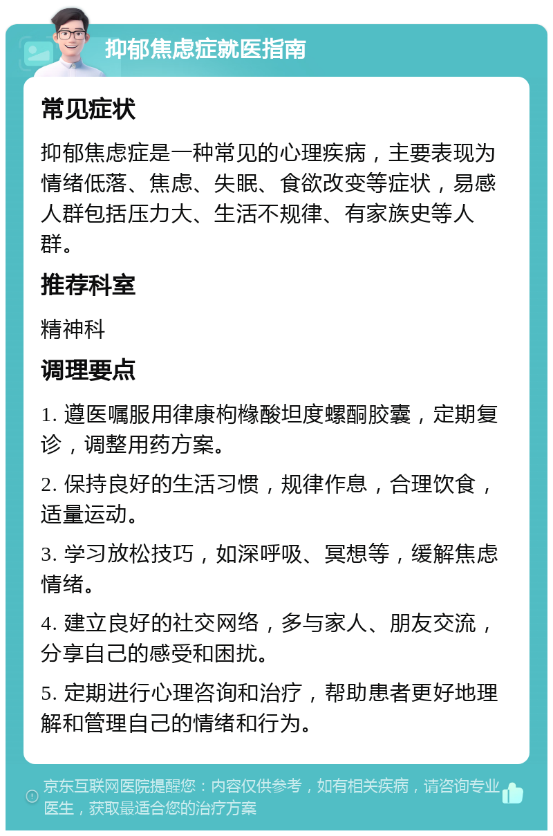 抑郁焦虑症就医指南 常见症状 抑郁焦虑症是一种常见的心理疾病，主要表现为情绪低落、焦虑、失眠、食欲改变等症状，易感人群包括压力大、生活不规律、有家族史等人群。 推荐科室 精神科 调理要点 1. 遵医嘱服用律康枸橼酸坦度螺酮胶囊，定期复诊，调整用药方案。 2. 保持良好的生活习惯，规律作息，合理饮食，适量运动。 3. 学习放松技巧，如深呼吸、冥想等，缓解焦虑情绪。 4. 建立良好的社交网络，多与家人、朋友交流，分享自己的感受和困扰。 5. 定期进行心理咨询和治疗，帮助患者更好地理解和管理自己的情绪和行为。