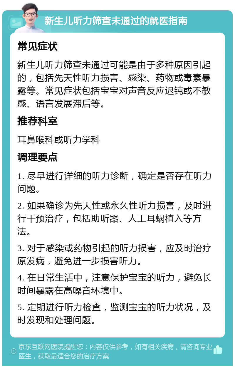 新生儿听力筛查未通过的就医指南 常见症状 新生儿听力筛查未通过可能是由于多种原因引起的，包括先天性听力损害、感染、药物或毒素暴露等。常见症状包括宝宝对声音反应迟钝或不敏感、语言发展滞后等。 推荐科室 耳鼻喉科或听力学科 调理要点 1. 尽早进行详细的听力诊断，确定是否存在听力问题。 2. 如果确诊为先天性或永久性听力损害，及时进行干预治疗，包括助听器、人工耳蜗植入等方法。 3. 对于感染或药物引起的听力损害，应及时治疗原发病，避免进一步损害听力。 4. 在日常生活中，注意保护宝宝的听力，避免长时间暴露在高噪音环境中。 5. 定期进行听力检查，监测宝宝的听力状况，及时发现和处理问题。