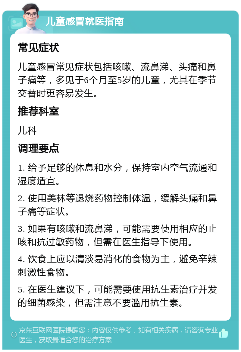 儿童感冒就医指南 常见症状 儿童感冒常见症状包括咳嗽、流鼻涕、头痛和鼻子痛等，多见于6个月至5岁的儿童，尤其在季节交替时更容易发生。 推荐科室 儿科 调理要点 1. 给予足够的休息和水分，保持室内空气流通和湿度适宜。 2. 使用美林等退烧药物控制体温，缓解头痛和鼻子痛等症状。 3. 如果有咳嗽和流鼻涕，可能需要使用相应的止咳和抗过敏药物，但需在医生指导下使用。 4. 饮食上应以清淡易消化的食物为主，避免辛辣刺激性食物。 5. 在医生建议下，可能需要使用抗生素治疗并发的细菌感染，但需注意不要滥用抗生素。