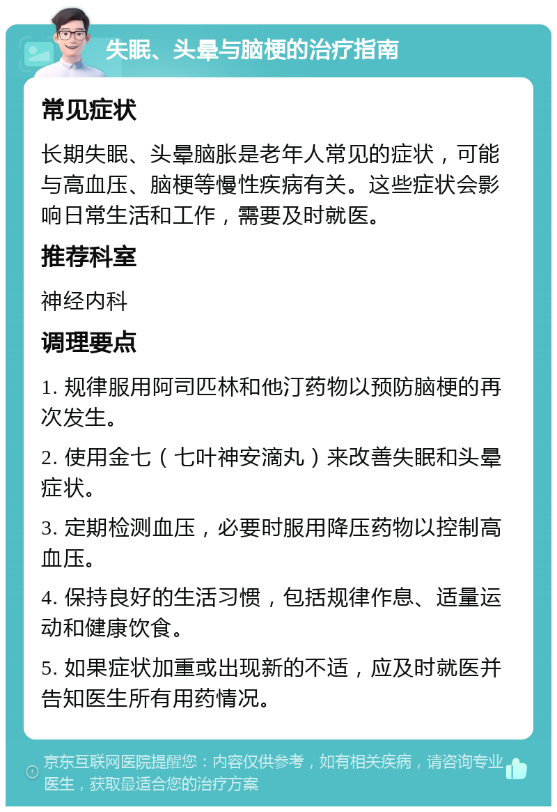 失眠、头晕与脑梗的治疗指南 常见症状 长期失眠、头晕脑胀是老年人常见的症状，可能与高血压、脑梗等慢性疾病有关。这些症状会影响日常生活和工作，需要及时就医。 推荐科室 神经内科 调理要点 1. 规律服用阿司匹林和他汀药物以预防脑梗的再次发生。 2. 使用金七（七叶神安滴丸）来改善失眠和头晕症状。 3. 定期检测血压，必要时服用降压药物以控制高血压。 4. 保持良好的生活习惯，包括规律作息、适量运动和健康饮食。 5. 如果症状加重或出现新的不适，应及时就医并告知医生所有用药情况。