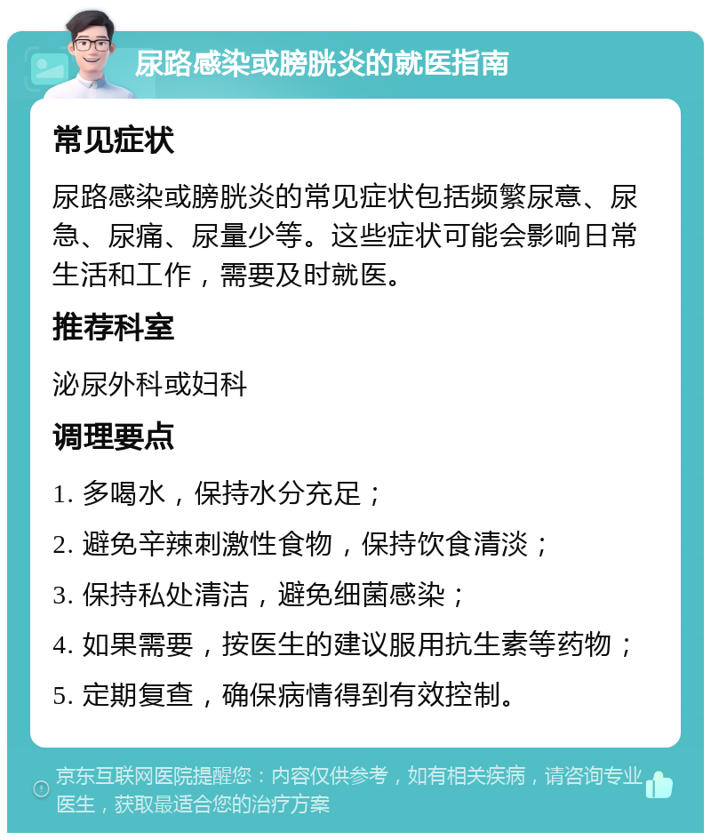 尿路感染或膀胱炎的就医指南 常见症状 尿路感染或膀胱炎的常见症状包括频繁尿意、尿急、尿痛、尿量少等。这些症状可能会影响日常生活和工作，需要及时就医。 推荐科室 泌尿外科或妇科 调理要点 1. 多喝水，保持水分充足； 2. 避免辛辣刺激性食物，保持饮食清淡； 3. 保持私处清洁，避免细菌感染； 4. 如果需要，按医生的建议服用抗生素等药物； 5. 定期复查，确保病情得到有效控制。