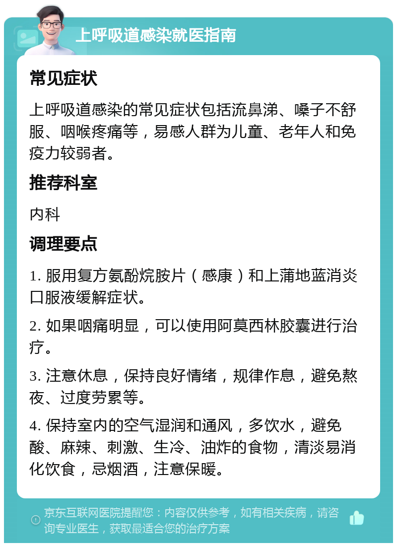 上呼吸道感染就医指南 常见症状 上呼吸道感染的常见症状包括流鼻涕、嗓子不舒服、咽喉疼痛等，易感人群为儿童、老年人和免疫力较弱者。 推荐科室 内科 调理要点 1. 服用复方氨酚烷胺片（感康）和上蒲地蓝消炎口服液缓解症状。 2. 如果咽痛明显，可以使用阿莫西林胶囊进行治疗。 3. 注意休息，保持良好情绪，规律作息，避免熬夜、过度劳累等。 4. 保持室内的空气湿润和通风，多饮水，避免酸、麻辣、刺激、生冷、油炸的食物，清淡易消化饮食，忌烟酒，注意保暖。