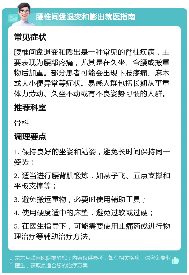 腰椎间盘退变和膨出就医指南 常见症状 腰椎间盘退变和膨出是一种常见的脊柱疾病，主要表现为腰部疼痛，尤其是在久坐、弯腰或搬重物后加重。部分患者可能会出现下肢疼痛、麻木或大小便异常等症状。易感人群包括长期从事重体力劳动、久坐不动或有不良姿势习惯的人群。 推荐科室 骨科 调理要点 1. 保持良好的坐姿和站姿，避免长时间保持同一姿势； 2. 适当进行腰背肌锻炼，如燕子飞、五点支撑和平板支撑等； 3. 避免搬运重物，必要时使用辅助工具； 4. 使用硬度适中的床垫，避免过软或过硬； 5. 在医生指导下，可能需要使用止痛药或进行物理治疗等辅助治疗方法。