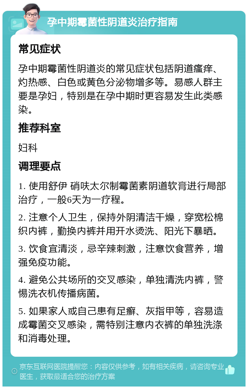 孕中期霉菌性阴道炎治疗指南 常见症状 孕中期霉菌性阴道炎的常见症状包括阴道瘙痒、灼热感、白色或黄色分泌物增多等。易感人群主要是孕妇，特别是在孕中期时更容易发生此类感染。 推荐科室 妇科 调理要点 1. 使用舒伊 硝呋太尔制霉菌素阴道软膏进行局部治疗，一般6天为一疗程。 2. 注意个人卫生，保持外阴清洁干燥，穿宽松棉织内裤，勤换内裤并用开水烫洗、阳光下暴晒。 3. 饮食宜清淡，忌辛辣刺激，注意饮食营养，增强免疫功能。 4. 避免公共场所的交叉感染，单独清洗内裤，警惕洗衣机传播病菌。 5. 如果家人或自己患有足癣、灰指甲等，容易造成霉菌交叉感染，需特别注意内衣裤的单独洗涤和消毒处理。