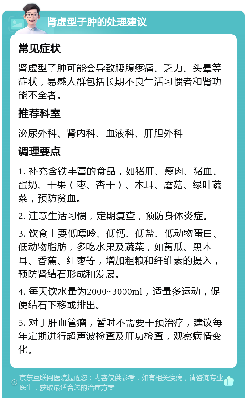 肾虚型子肿的处理建议 常见症状 肾虚型子肿可能会导致腰腹疼痛、乏力、头晕等症状，易感人群包括长期不良生活习惯者和肾功能不全者。 推荐科室 泌尿外科、肾内科、血液科、肝胆外科 调理要点 1. 补充含铁丰富的食品，如猪肝、瘦肉、猪血、蛋奶、干果（枣、杏干）、木耳、蘑菇、绿叶蔬菜，预防贫血。 2. 注意生活习惯，定期复查，预防身体炎症。 3. 饮食上要低嘌呤、低钙、低盐、低动物蛋白、低动物脂肪，多吃水果及蔬菜，如黄瓜、黑木耳、香蕉、红枣等，增加粗粮和纤维素的摄入，预防肾结石形成和发展。 4. 每天饮水量为2000~3000ml，适量多运动，促使结石下移或排出。 5. 对于肝血管瘤，暂时不需要干预治疗，建议每年定期进行超声波检查及肝功检查，观察病情变化。