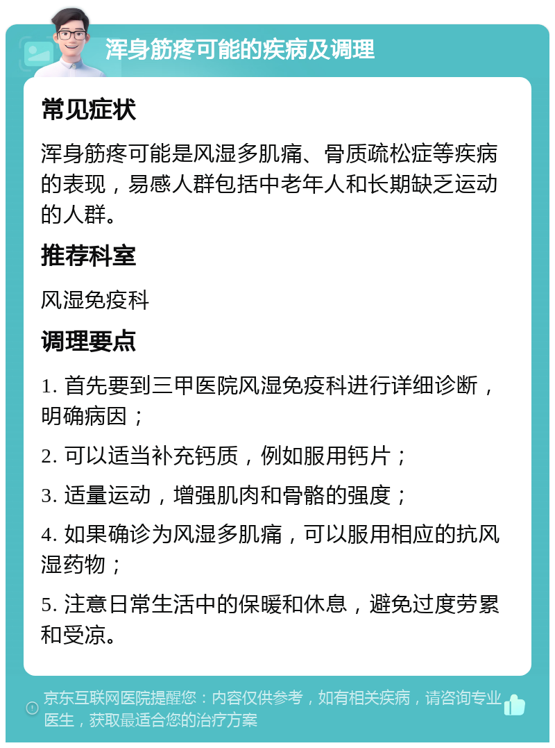 浑身筋疼可能的疾病及调理 常见症状 浑身筋疼可能是风湿多肌痛、骨质疏松症等疾病的表现，易感人群包括中老年人和长期缺乏运动的人群。 推荐科室 风湿免疫科 调理要点 1. 首先要到三甲医院风湿免疫科进行详细诊断，明确病因； 2. 可以适当补充钙质，例如服用钙片； 3. 适量运动，增强肌肉和骨骼的强度； 4. 如果确诊为风湿多肌痛，可以服用相应的抗风湿药物； 5. 注意日常生活中的保暖和休息，避免过度劳累和受凉。