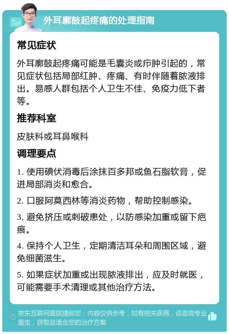 外耳廓鼓起疼痛的处理指南 常见症状 外耳廓鼓起疼痛可能是毛囊炎或疖肿引起的，常见症状包括局部红肿、疼痛、有时伴随着脓液排出。易感人群包括个人卫生不佳、免疫力低下者等。 推荐科室 皮肤科或耳鼻喉科 调理要点 1. 使用碘伏消毒后涂抹百多邦或鱼石脂软膏，促进局部消炎和愈合。 2. 口服阿莫西林等消炎药物，帮助控制感染。 3. 避免挤压或刺破患处，以防感染加重或留下疤痕。 4. 保持个人卫生，定期清洁耳朵和周围区域，避免细菌滋生。 5. 如果症状加重或出现脓液排出，应及时就医，可能需要手术清理或其他治疗方法。