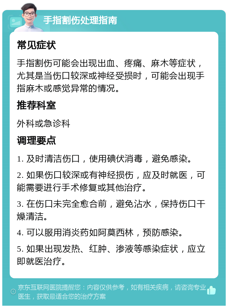 手指割伤处理指南 常见症状 手指割伤可能会出现出血、疼痛、麻木等症状，尤其是当伤口较深或神经受损时，可能会出现手指麻木或感觉异常的情况。 推荐科室 外科或急诊科 调理要点 1. 及时清洁伤口，使用碘伏消毒，避免感染。 2. 如果伤口较深或有神经损伤，应及时就医，可能需要进行手术修复或其他治疗。 3. 在伤口未完全愈合前，避免沾水，保持伤口干燥清洁。 4. 可以服用消炎药如阿莫西林，预防感染。 5. 如果出现发热、红肿、渗液等感染症状，应立即就医治疗。