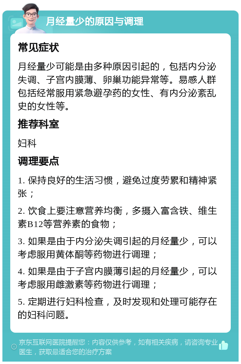 月经量少的原因与调理 常见症状 月经量少可能是由多种原因引起的，包括内分泌失调、子宫内膜薄、卵巢功能异常等。易感人群包括经常服用紧急避孕药的女性、有内分泌紊乱史的女性等。 推荐科室 妇科 调理要点 1. 保持良好的生活习惯，避免过度劳累和精神紧张； 2. 饮食上要注意营养均衡，多摄入富含铁、维生素B12等营养素的食物； 3. 如果是由于内分泌失调引起的月经量少，可以考虑服用黄体酮等药物进行调理； 4. 如果是由于子宫内膜薄引起的月经量少，可以考虑服用雌激素等药物进行调理； 5. 定期进行妇科检查，及时发现和处理可能存在的妇科问题。