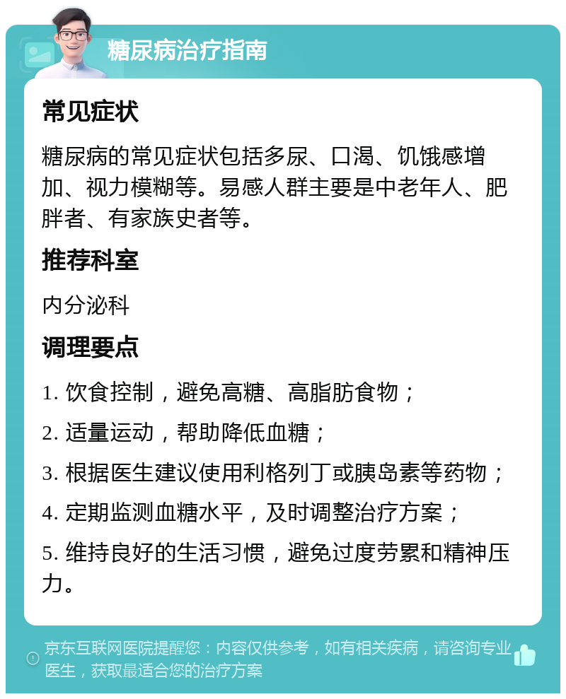 糖尿病治疗指南 常见症状 糖尿病的常见症状包括多尿、口渴、饥饿感增加、视力模糊等。易感人群主要是中老年人、肥胖者、有家族史者等。 推荐科室 内分泌科 调理要点 1. 饮食控制，避免高糖、高脂肪食物； 2. 适量运动，帮助降低血糖； 3. 根据医生建议使用利格列丁或胰岛素等药物； 4. 定期监测血糖水平，及时调整治疗方案； 5. 维持良好的生活习惯，避免过度劳累和精神压力。