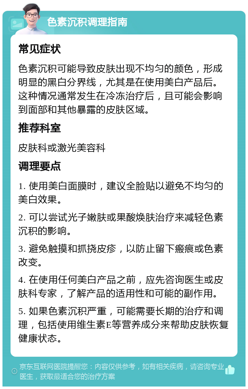 色素沉积调理指南 常见症状 色素沉积可能导致皮肤出现不均匀的颜色，形成明显的黑白分界线，尤其是在使用美白产品后。这种情况通常发生在冷冻治疗后，且可能会影响到面部和其他暴露的皮肤区域。 推荐科室 皮肤科或激光美容科 调理要点 1. 使用美白面膜时，建议全脸贴以避免不均匀的美白效果。 2. 可以尝试光子嫩肤或果酸焕肤治疗来减轻色素沉积的影响。 3. 避免触摸和抓挠皮疹，以防止留下瘢痕或色素改变。 4. 在使用任何美白产品之前，应先咨询医生或皮肤科专家，了解产品的适用性和可能的副作用。 5. 如果色素沉积严重，可能需要长期的治疗和调理，包括使用维生素E等营养成分来帮助皮肤恢复健康状态。