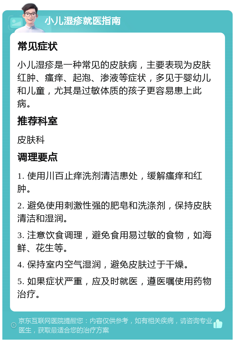 小儿湿疹就医指南 常见症状 小儿湿疹是一种常见的皮肤病，主要表现为皮肤红肿、瘙痒、起泡、渗液等症状，多见于婴幼儿和儿童，尤其是过敏体质的孩子更容易患上此病。 推荐科室 皮肤科 调理要点 1. 使用川百止痒洗剂清洁患处，缓解瘙痒和红肿。 2. 避免使用刺激性强的肥皂和洗涤剂，保持皮肤清洁和湿润。 3. 注意饮食调理，避免食用易过敏的食物，如海鲜、花生等。 4. 保持室内空气湿润，避免皮肤过于干燥。 5. 如果症状严重，应及时就医，遵医嘱使用药物治疗。