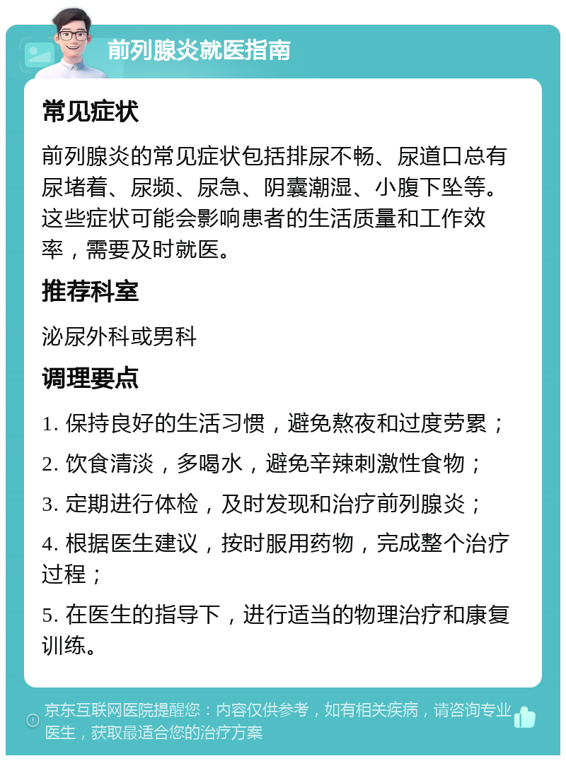 前列腺炎就医指南 常见症状 前列腺炎的常见症状包括排尿不畅、尿道口总有尿堵着、尿频、尿急、阴囊潮湿、小腹下坠等。这些症状可能会影响患者的生活质量和工作效率，需要及时就医。 推荐科室 泌尿外科或男科 调理要点 1. 保持良好的生活习惯，避免熬夜和过度劳累； 2. 饮食清淡，多喝水，避免辛辣刺激性食物； 3. 定期进行体检，及时发现和治疗前列腺炎； 4. 根据医生建议，按时服用药物，完成整个治疗过程； 5. 在医生的指导下，进行适当的物理治疗和康复训练。