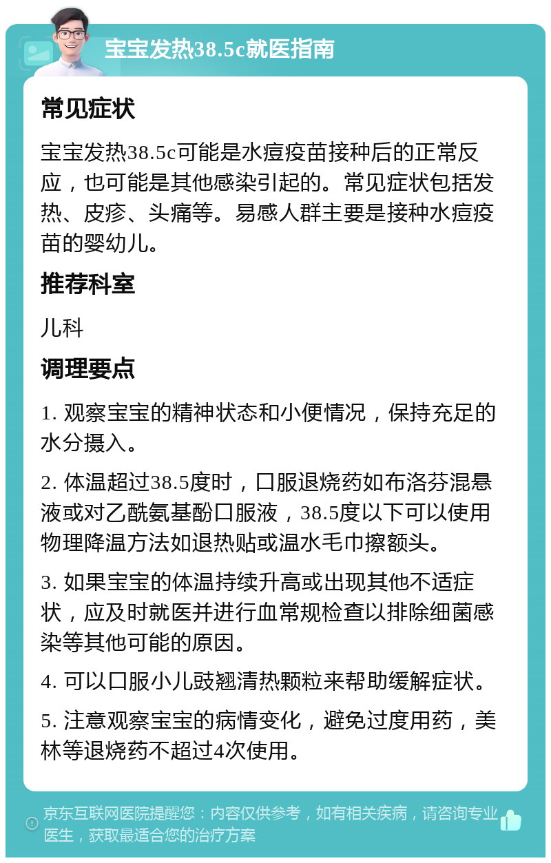 宝宝发热38.5c就医指南 常见症状 宝宝发热38.5c可能是水痘疫苗接种后的正常反应，也可能是其他感染引起的。常见症状包括发热、皮疹、头痛等。易感人群主要是接种水痘疫苗的婴幼儿。 推荐科室 儿科 调理要点 1. 观察宝宝的精神状态和小便情况，保持充足的水分摄入。 2. 体温超过38.5度时，口服退烧药如布洛芬混悬液或对乙酰氨基酚口服液，38.5度以下可以使用物理降温方法如退热贴或温水毛巾擦额头。 3. 如果宝宝的体温持续升高或出现其他不适症状，应及时就医并进行血常规检查以排除细菌感染等其他可能的原因。 4. 可以口服小儿豉翘清热颗粒来帮助缓解症状。 5. 注意观察宝宝的病情变化，避免过度用药，美林等退烧药不超过4次使用。