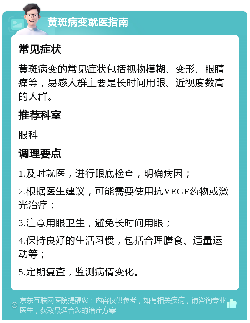 黄斑病变就医指南 常见症状 黄斑病变的常见症状包括视物模糊、变形、眼睛痛等，易感人群主要是长时间用眼、近视度数高的人群。 推荐科室 眼科 调理要点 1.及时就医，进行眼底检查，明确病因； 2.根据医生建议，可能需要使用抗VEGF药物或激光治疗； 3.注意用眼卫生，避免长时间用眼； 4.保持良好的生活习惯，包括合理膳食、适量运动等； 5.定期复查，监测病情变化。