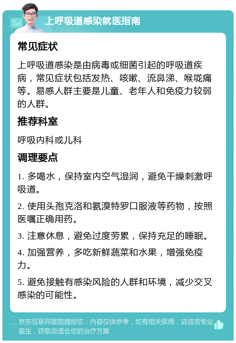 上呼吸道感染就医指南 常见症状 上呼吸道感染是由病毒或细菌引起的呼吸道疾病，常见症状包括发热、咳嗽、流鼻涕、喉咙痛等。易感人群主要是儿童、老年人和免疫力较弱的人群。 推荐科室 呼吸内科或儿科 调理要点 1. 多喝水，保持室内空气湿润，避免干燥刺激呼吸道。 2. 使用头孢克洛和氨溴特罗口服液等药物，按照医嘱正确用药。 3. 注意休息，避免过度劳累，保持充足的睡眠。 4. 加强营养，多吃新鲜蔬菜和水果，增强免疫力。 5. 避免接触有感染风险的人群和环境，减少交叉感染的可能性。