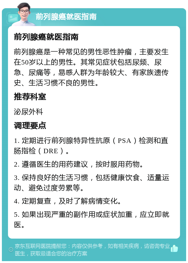 前列腺癌就医指南 前列腺癌就医指南 前列腺癌是一种常见的男性恶性肿瘤，主要发生在50岁以上的男性。其常见症状包括尿频、尿急、尿痛等，易感人群为年龄较大、有家族遗传史、生活习惯不良的男性。 推荐科室 泌尿外科 调理要点 1. 定期进行前列腺特异性抗原（PSA）检测和直肠指检（DRE）。 2. 遵循医生的用药建议，按时服用药物。 3. 保持良好的生活习惯，包括健康饮食、适量运动、避免过度劳累等。 4. 定期复查，及时了解病情变化。 5. 如果出现严重的副作用或症状加重，应立即就医。