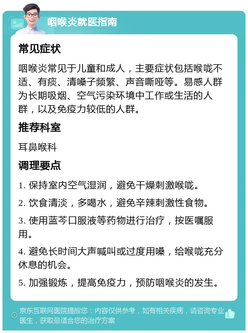 咽喉炎就医指南 常见症状 咽喉炎常见于儿童和成人，主要症状包括喉咙不适、有痰、清嗓子频繁、声音嘶哑等。易感人群为长期吸烟、空气污染环境中工作或生活的人群，以及免疫力较低的人群。 推荐科室 耳鼻喉科 调理要点 1. 保持室内空气湿润，避免干燥刺激喉咙。 2. 饮食清淡，多喝水，避免辛辣刺激性食物。 3. 使用蓝芩口服液等药物进行治疗，按医嘱服用。 4. 避免长时间大声喊叫或过度用嗓，给喉咙充分休息的机会。 5. 加强锻炼，提高免疫力，预防咽喉炎的发生。