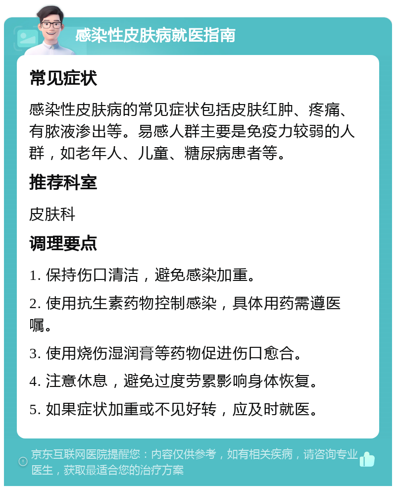 感染性皮肤病就医指南 常见症状 感染性皮肤病的常见症状包括皮肤红肿、疼痛、有脓液渗出等。易感人群主要是免疫力较弱的人群，如老年人、儿童、糖尿病患者等。 推荐科室 皮肤科 调理要点 1. 保持伤口清洁，避免感染加重。 2. 使用抗生素药物控制感染，具体用药需遵医嘱。 3. 使用烧伤湿润膏等药物促进伤口愈合。 4. 注意休息，避免过度劳累影响身体恢复。 5. 如果症状加重或不见好转，应及时就医。