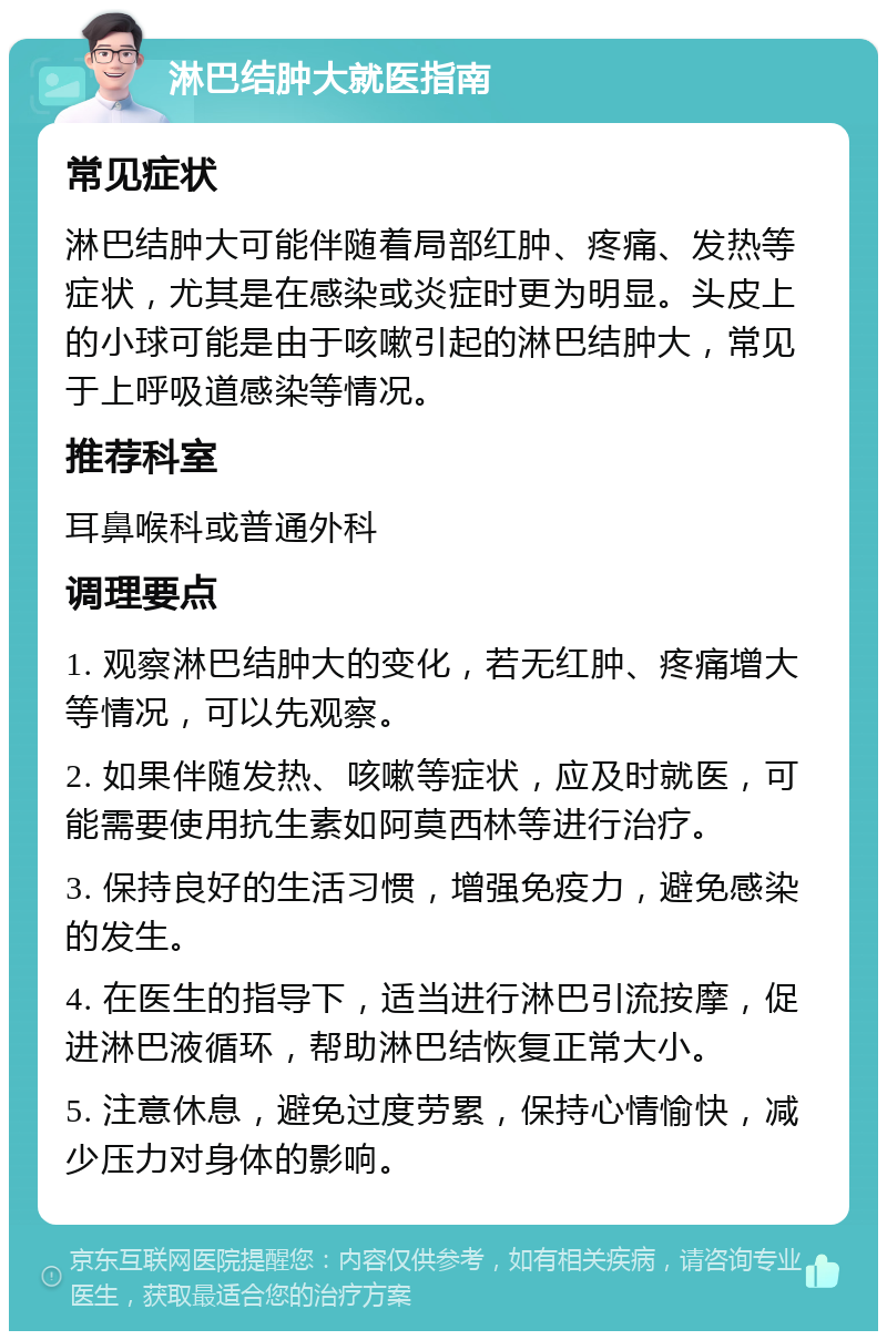 淋巴结肿大就医指南 常见症状 淋巴结肿大可能伴随着局部红肿、疼痛、发热等症状，尤其是在感染或炎症时更为明显。头皮上的小球可能是由于咳嗽引起的淋巴结肿大，常见于上呼吸道感染等情况。 推荐科室 耳鼻喉科或普通外科 调理要点 1. 观察淋巴结肿大的变化，若无红肿、疼痛增大等情况，可以先观察。 2. 如果伴随发热、咳嗽等症状，应及时就医，可能需要使用抗生素如阿莫西林等进行治疗。 3. 保持良好的生活习惯，增强免疫力，避免感染的发生。 4. 在医生的指导下，适当进行淋巴引流按摩，促进淋巴液循环，帮助淋巴结恢复正常大小。 5. 注意休息，避免过度劳累，保持心情愉快，减少压力对身体的影响。