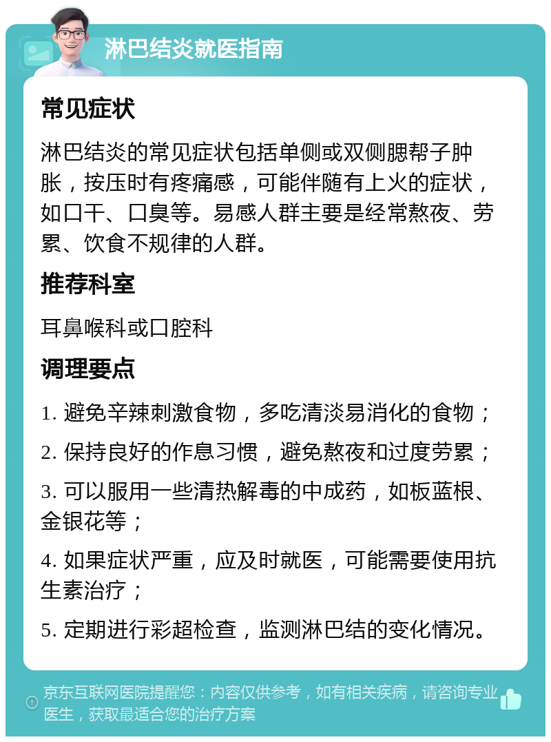 淋巴结炎就医指南 常见症状 淋巴结炎的常见症状包括单侧或双侧腮帮子肿胀，按压时有疼痛感，可能伴随有上火的症状，如口干、口臭等。易感人群主要是经常熬夜、劳累、饮食不规律的人群。 推荐科室 耳鼻喉科或口腔科 调理要点 1. 避免辛辣刺激食物，多吃清淡易消化的食物； 2. 保持良好的作息习惯，避免熬夜和过度劳累； 3. 可以服用一些清热解毒的中成药，如板蓝根、金银花等； 4. 如果症状严重，应及时就医，可能需要使用抗生素治疗； 5. 定期进行彩超检查，监测淋巴结的变化情况。