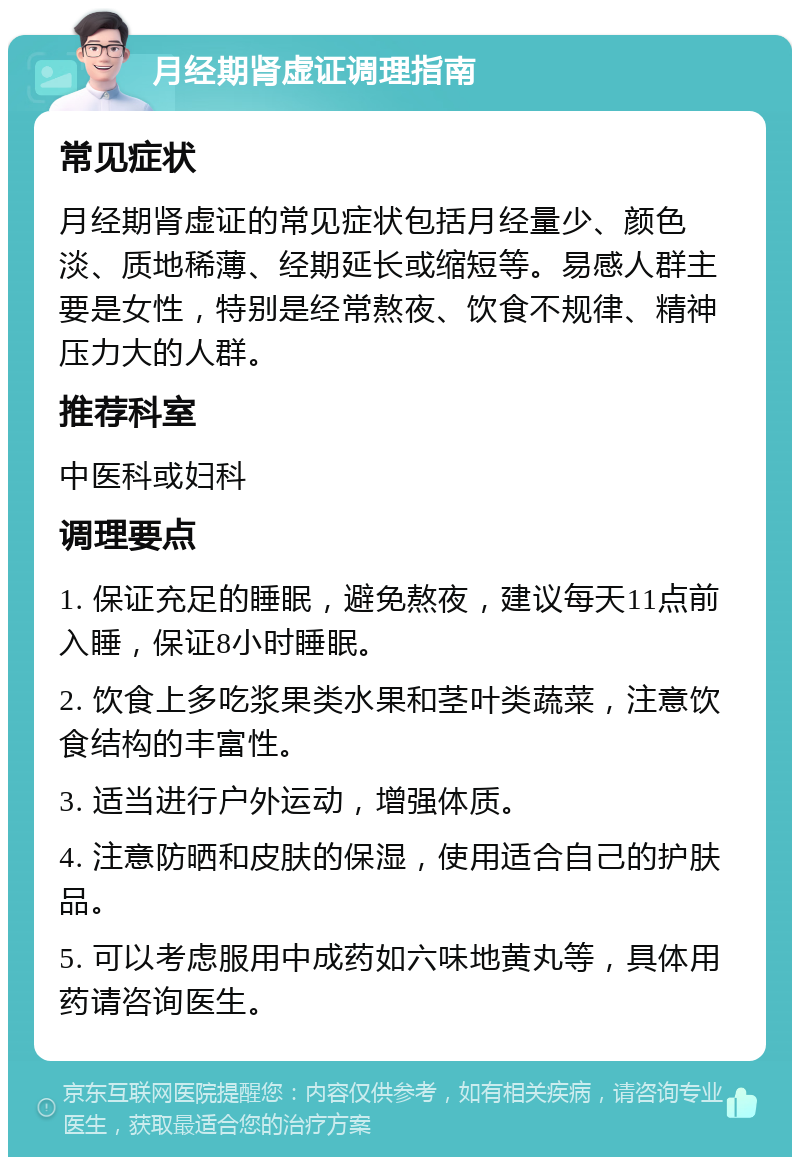 月经期肾虚证调理指南 常见症状 月经期肾虚证的常见症状包括月经量少、颜色淡、质地稀薄、经期延长或缩短等。易感人群主要是女性，特别是经常熬夜、饮食不规律、精神压力大的人群。 推荐科室 中医科或妇科 调理要点 1. 保证充足的睡眠，避免熬夜，建议每天11点前入睡，保证8小时睡眠。 2. 饮食上多吃浆果类水果和茎叶类蔬菜，注意饮食结构的丰富性。 3. 适当进行户外运动，增强体质。 4. 注意防晒和皮肤的保湿，使用适合自己的护肤品。 5. 可以考虑服用中成药如六味地黄丸等，具体用药请咨询医生。