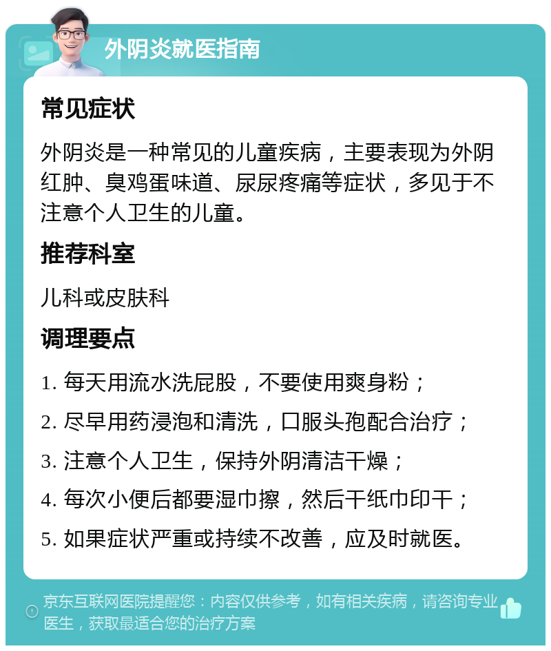 外阴炎就医指南 常见症状 外阴炎是一种常见的儿童疾病，主要表现为外阴红肿、臭鸡蛋味道、尿尿疼痛等症状，多见于不注意个人卫生的儿童。 推荐科室 儿科或皮肤科 调理要点 1. 每天用流水洗屁股，不要使用爽身粉； 2. 尽早用药浸泡和清洗，口服头孢配合治疗； 3. 注意个人卫生，保持外阴清洁干燥； 4. 每次小便后都要湿巾擦，然后干纸巾印干； 5. 如果症状严重或持续不改善，应及时就医。