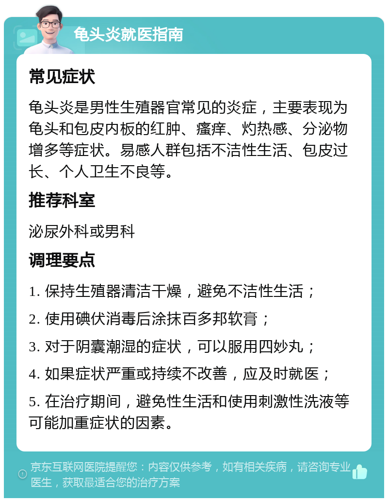 龟头炎就医指南 常见症状 龟头炎是男性生殖器官常见的炎症，主要表现为龟头和包皮内板的红肿、瘙痒、灼热感、分泌物增多等症状。易感人群包括不洁性生活、包皮过长、个人卫生不良等。 推荐科室 泌尿外科或男科 调理要点 1. 保持生殖器清洁干燥，避免不洁性生活； 2. 使用碘伏消毒后涂抹百多邦软膏； 3. 对于阴囊潮湿的症状，可以服用四妙丸； 4. 如果症状严重或持续不改善，应及时就医； 5. 在治疗期间，避免性生活和使用刺激性洗液等可能加重症状的因素。